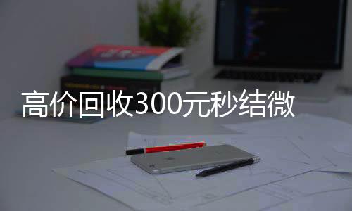 高价回收300元高价回收vx秒结秒结微信（高级回收微信秒结）
